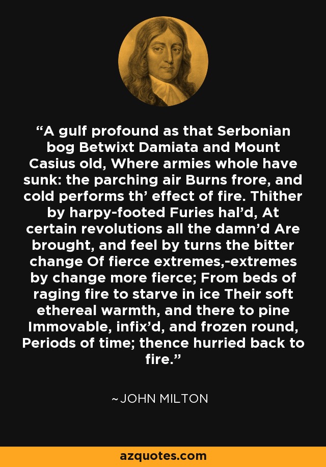 A gulf profound as that Serbonian bog Betwixt Damiata and Mount Casius old, Where armies whole have sunk: the parching air Burns frore, and cold performs th' effect of fire. Thither by harpy-footed Furies hal'd, At certain revolutions all the damn'd Are brought, and feel by turns the bitter change Of fierce extremes,-extremes by change more fierce; From beds of raging fire to starve in ice Their soft ethereal warmth, and there to pine Immovable, infix'd, and frozen round, Periods of time; thence hurried back to fire. - John Milton