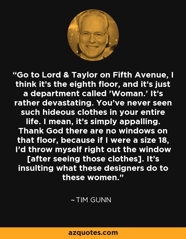 Go to Lord & Taylor on Fifth Avenue, I think it's the eighth floor, and it's just a department called 'Woman.' It's rather devastating. You've never seen such hideous clothes in your entire life. I mean, it's simply appalling. Thank God there are no windows on that floor, because if I were a size 18, I'd throw myself right out the window [after seeing those clothes]. It's insulting what these designers do to these women. - Tim Gunn