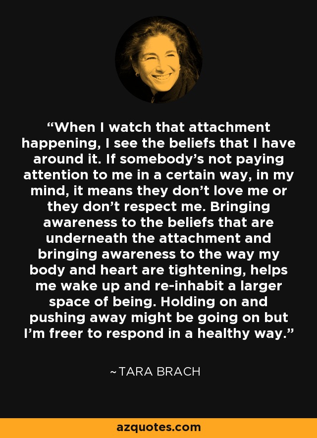 When I watch that attachment happening, I see the beliefs that I have around it. If somebody's not paying attention to me in a certain way, in my mind, it means they don't love me or they don't respect me. Bringing awareness to the beliefs that are underneath the attachment and bringing awareness to the way my body and heart are tightening, helps me wake up and re-inhabit a larger space of being. Holding on and pushing away might be going on but I'm freer to respond in a healthy way. - Tara Brach