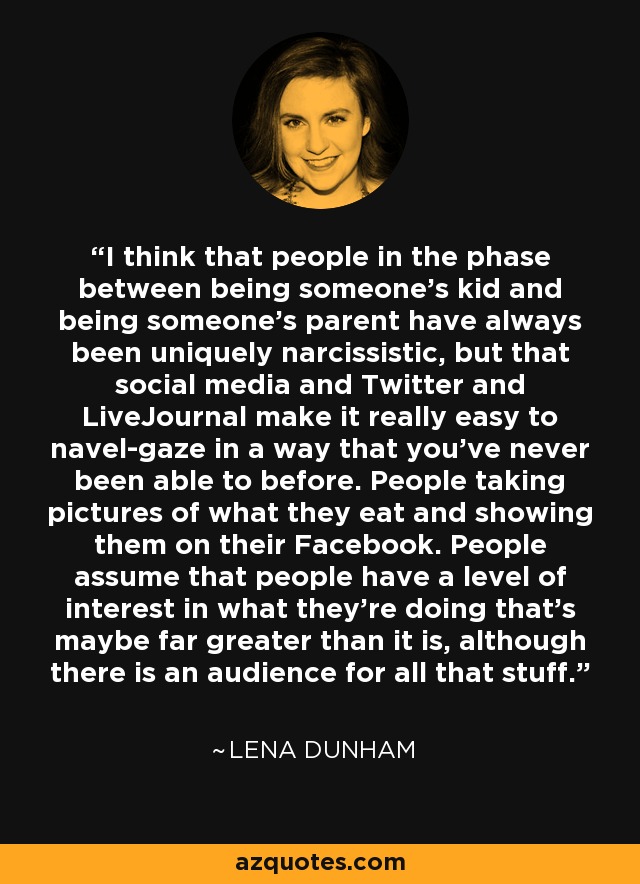 I think that people in the phase between being someone's kid and being someone's parent have always been uniquely narcissistic, but that social media and Twitter and LiveJournal make it really easy to navel-gaze in a way that you've never been able to before. People taking pictures of what they eat and showing them on their Facebook. People assume that people have a level of interest in what they're doing that's maybe far greater than it is, although there is an audience for all that stuff. - Lena Dunham