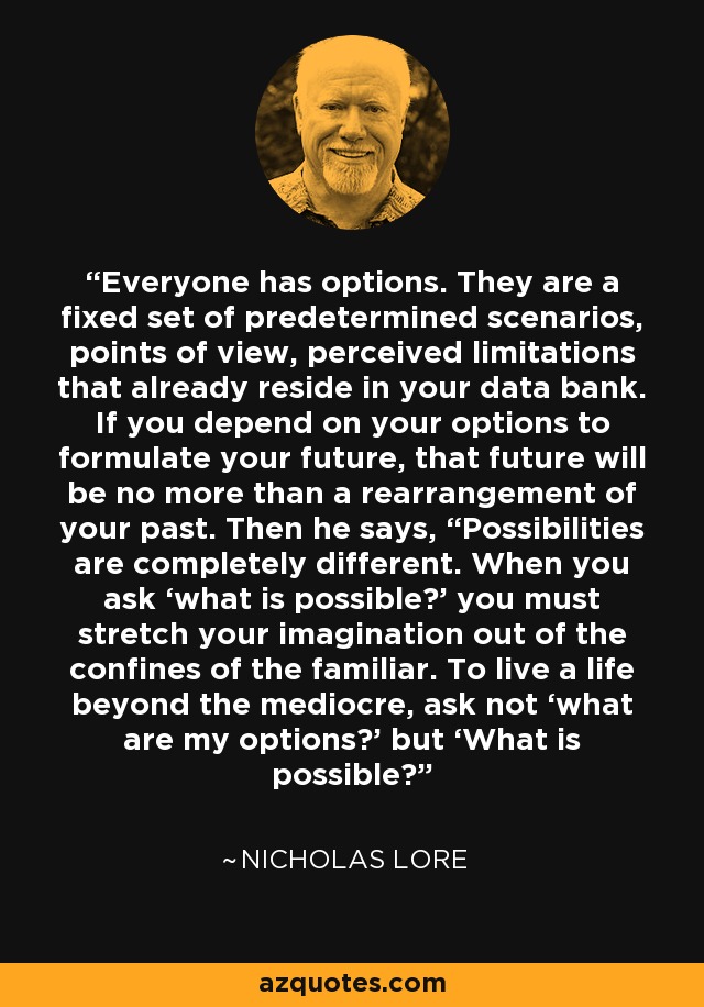 Everyone has options. They are a fixed set of predetermined scenarios, points of view, perceived limitations that already reside in your data bank. If you depend on your options to formulate your future, that future will be no more than a rearrangement of your past. Then he says, “Possibilities are completely different. When you ask ‘what is possible?’ you must stretch your imagination out of the confines of the familiar. To live a life beyond the mediocre, ask not ‘what are my options?’ but ‘What is possible?’ - Nicholas Lore