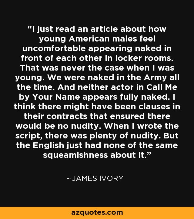 I just read an article about how young American males feel uncomfortable appearing naked in front of each other in locker rooms. That was never the case when I was young. We were naked in the Army all the time. And neither actor in Call Me by Your Name appears fully naked. I think there might have been clauses in their contracts that ensured there would be no nudity. When I wrote the script, there was plenty of nudity. But the English just had none of the same squeamishness about it. - James Ivory