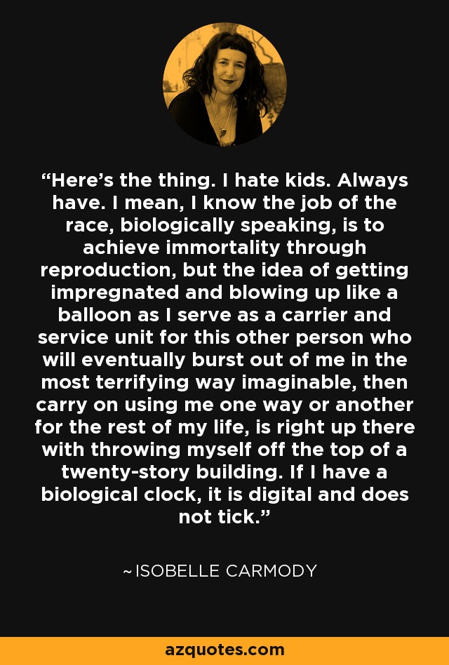 Here's the thing. I hate kids. Always have. I mean, I know the job of the race, biologically speaking, is to achieve immortality through reproduction, but the idea of getting impregnated and blowing up like a balloon as I serve as a carrier and service unit for this other person who will eventually burst out of me in the most terrifying way imaginable, then carry on using me one way or another for the rest of my life, is right up there with throwing myself off the top of a twenty-story building. If I have a biological clock, it is digital and does not tick. - Isobelle Carmody