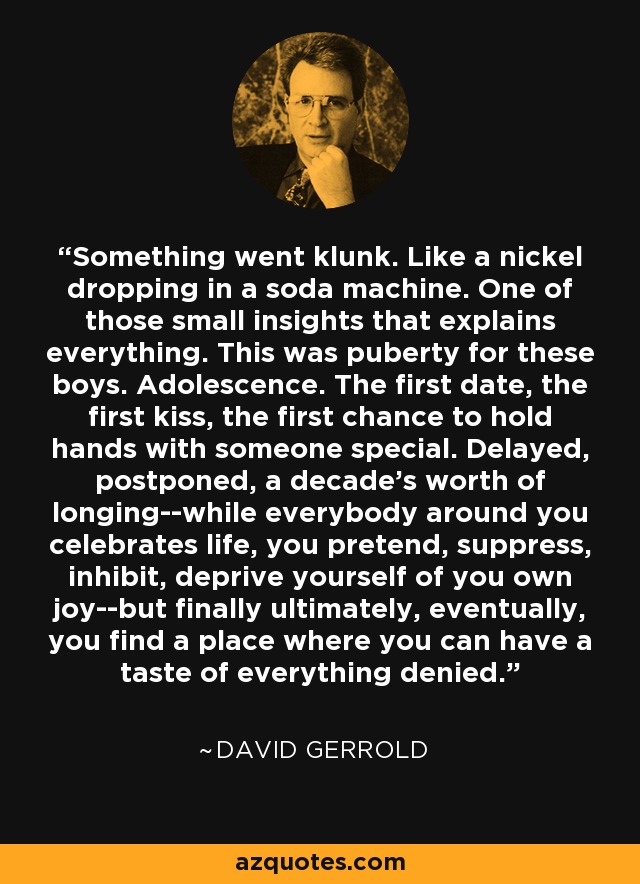 Something went klunk. Like a nickel dropping in a soda machine. One of those small insights that explains everything. This was puberty for these boys. Adolescence. The first date, the first kiss, the first chance to hold hands with someone special. Delayed, postponed, a decade's worth of longing--while everybody around you celebrates life, you pretend, suppress, inhibit, deprive yourself of you own joy--but finally ultimately, eventually, you find a place where you can have a taste of everything denied. - David Gerrold