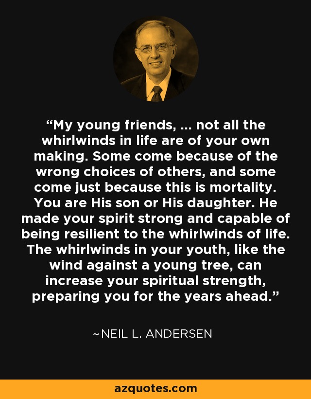 My young friends, ... not all the whirlwinds in life are of your own making. Some come because of the wrong choices of others, and some come just because this is mortality. You are His son or His daughter. He made your spirit strong and capable of being resilient to the whirlwinds of life. The whirlwinds in your youth, like the wind against a young tree, can increase your spiritual strength, preparing you for the years ahead. - Neil L. Andersen