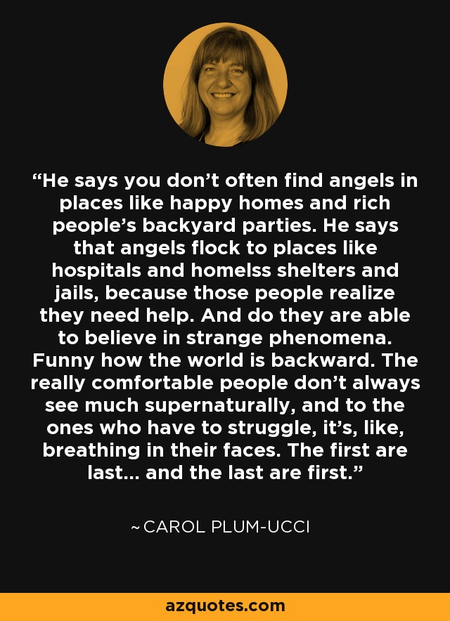 He says you don't often find angels in places like happy homes and rich people's backyard parties. He says that angels flock to places like hospitals and homelss shelters and jails, because those people realize they need help. And do they are able to believe in strange phenomena. Funny how the world is backward. The really comfortable people don't always see much supernaturally, and to the ones who have to struggle, it's, like, breathing in their faces. The first are last... and the last are first. - Carol Plum-Ucci