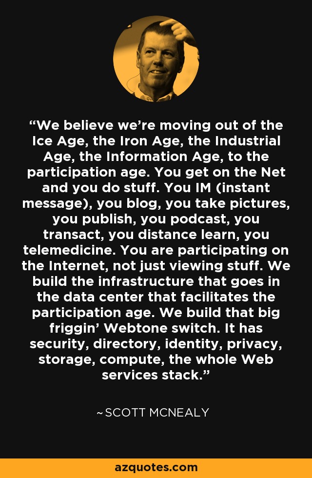 We believe we're moving out of the Ice Age, the Iron Age, the Industrial Age, the Information Age, to the participation age. You get on the Net and you do stuff. You IM (instant message), you blog, you take pictures, you publish, you podcast, you transact, you distance learn, you telemedicine. You are participating on the Internet, not just viewing stuff. We build the infrastructure that goes in the data center that facilitates the participation age. We build that big friggin' Webtone switch. It has security, directory, identity, privacy, storage, compute, the whole Web services stack. - Scott McNealy