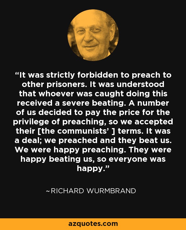 It was strictly forbidden to preach to other prisoners. It was understood that whoever was caught doing this received a severe beating. A number of us decided to pay the price for the privilege of preaching, so we accepted their [the communists' ] terms. It was a deal; we preached and they beat us. We were happy preaching. They were happy beating us, so everyone was happy. - Richard Wurmbrand