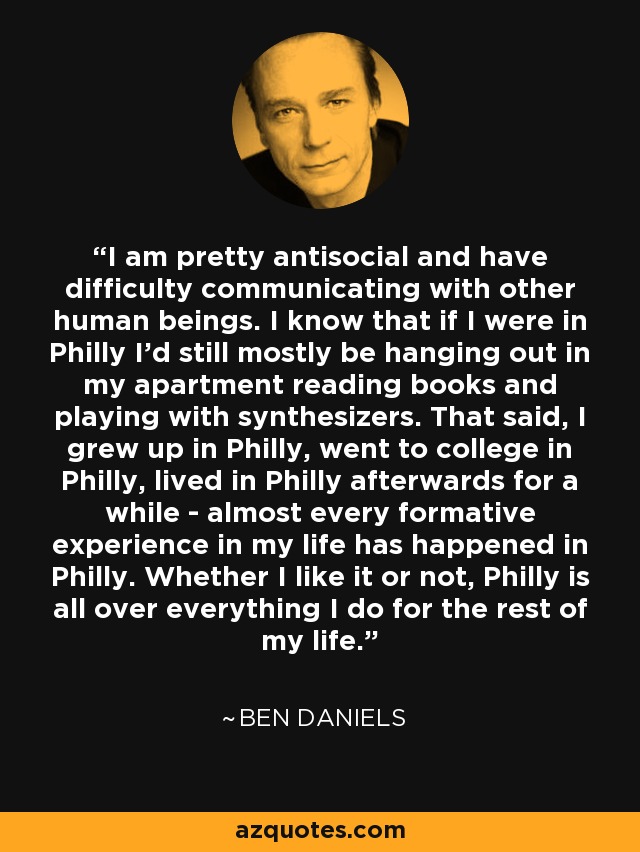 I am pretty antisocial and have difficulty communicating with other human beings. I know that if I were in Philly I'd still mostly be hanging out in my apartment reading books and playing with synthesizers. That said, I grew up in Philly, went to college in Philly, lived in Philly afterwards for a while - almost every formative experience in my life has happened in Philly. Whether I like it or not, Philly is all over everything I do for the rest of my life. - Ben Daniels