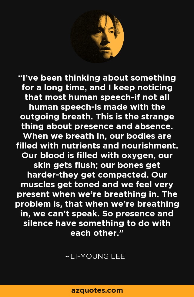 I've been thinking about something for a long time, and I keep noticing that most human speech-if not all human speech-is made with the outgoing breath. This is the strange thing about presence and absence. When we breath in, our bodies are filled with nutrients and nourishment. Our blood is filled with oxygen, our skin gets flush; our bones get harder-they get compacted. Our muscles get toned and we feel very present when we're breathing in. The problem is, that when we're breathing in, we can't speak. So presence and silence have something to do with each other. - Li-Young Lee