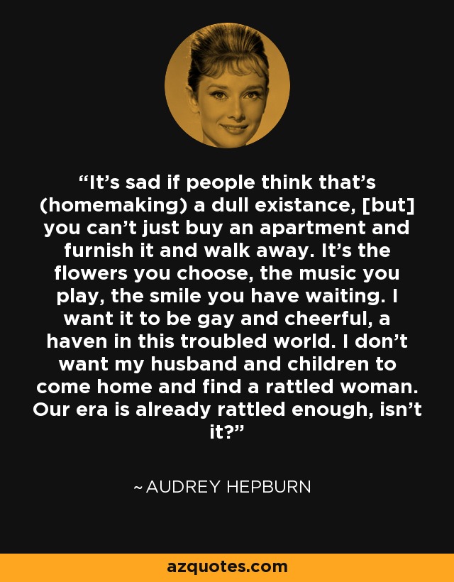 It's sad if people think that's (homemaking) a dull existance, [but] you can't just buy an apartment and furnish it and walk away. It's the flowers you choose, the music you play, the smile you have waiting. I want it to be gay and cheerful, a haven in this troubled world. I don't want my husband and children to come home and find a rattled woman. Our era is already rattled enough, isn't it? - Audrey Hepburn