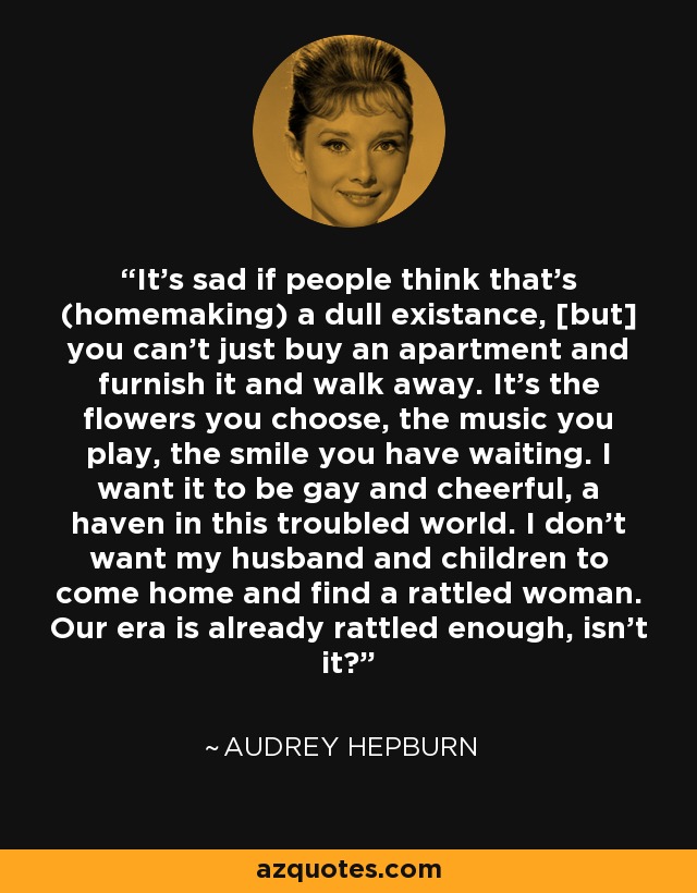 It's sad if people think that's (homemaking) a dull existance, [but] you can't just buy an apartment and furnish it and walk away. It's the flowers you choose, the music you play, the smile you have waiting. I want it to be gay and cheerful, a haven in this troubled world. I don't want my husband and children to come home and find a rattled woman. Our era is already rattled enough, isn't it? - Audrey Hepburn