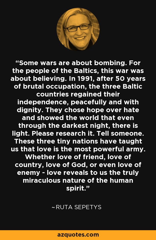 Some wars are about bombing. For the people of the Baltics, this war was about believing. In 1991, after 50 years of brutal occupation, the three Baltic countries regained their independence, peacefully and with dignity. They chose hope over hate and showed the world that even through the darkest night, there is light. Please research it. Tell someone. These three tiny nations have taught us that love is the most powerful army. Whether love of friend, love of country, love of God, or even love of enemy - love reveals to us the truly miraculous nature of the human spirit. - Ruta Sepetys