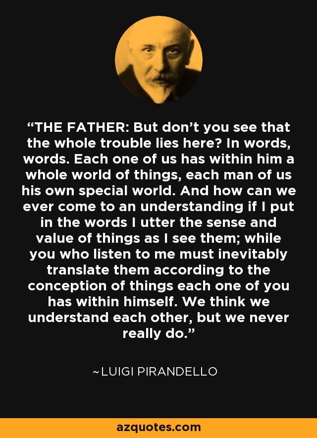 THE FATHER: But don't you see that the whole trouble lies here? In words, words. Each one of us has within him a whole world of things, each man of us his own special world. And how can we ever come to an understanding if I put in the words I utter the sense and value of things as I see them; while you who listen to me must inevitably translate them according to the conception of things each one of you has within himself. We think we understand each other, but we never really do. - Luigi Pirandello