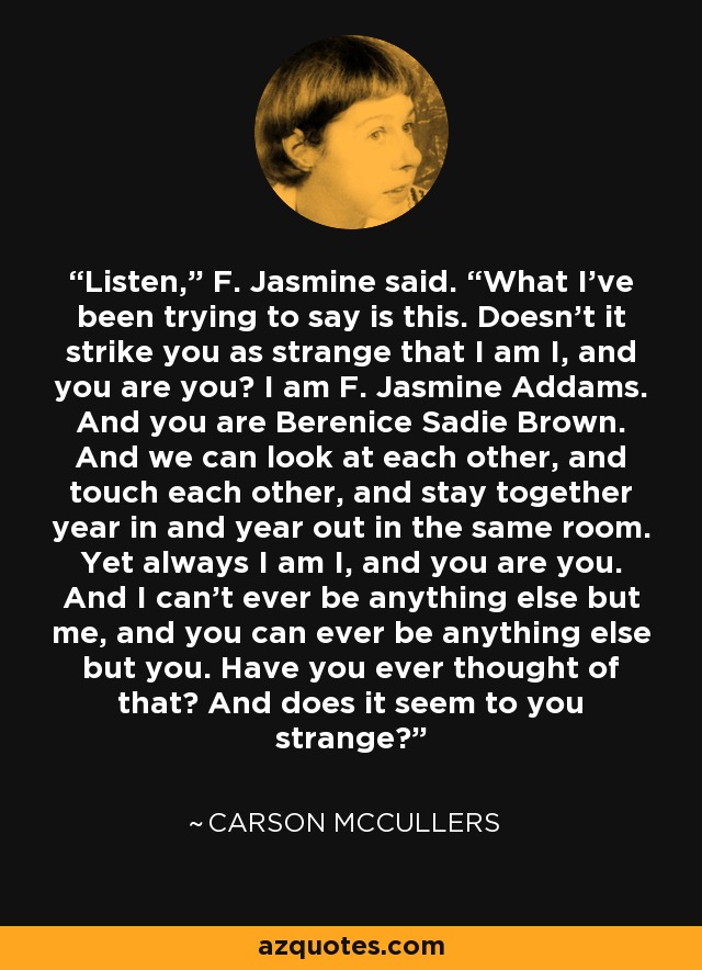 Listen,” F. Jasmine said. “What I’ve been trying to say is this. Doesn’t it strike you as strange that I am I, and you are you? I am F. Jasmine Addams. And you are Berenice Sadie Brown. And we can look at each other, and touch each other, and stay together year in and year out in the same room. Yet always I am I, and you are you. And I can’t ever be anything else but me, and you can ever be anything else but you. Have you ever thought of that? And does it seem to you strange? - Carson McCullers