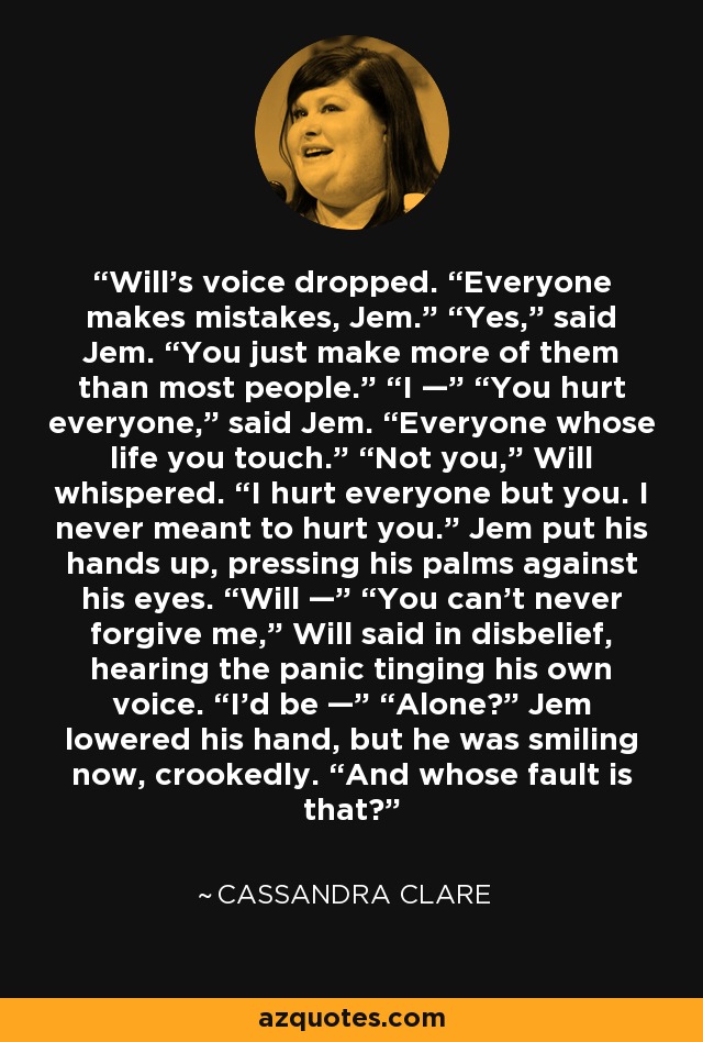 Will’s voice dropped. “Everyone makes mistakes, Jem.” “Yes,” said Jem. “You just make more of them than most people.” “I —” “You hurt everyone,” said Jem. “Everyone whose life you touch.” “Not you,” Will whispered. “I hurt everyone but you. I never meant to hurt you.” Jem put his hands up, pressing his palms against his eyes. “Will —” “You can’t never forgive me,” Will said in disbelief, hearing the panic tinging his own voice. “I’d be —” “Alone?” Jem lowered his hand, but he was smiling now, crookedly. “And whose fault is that? - Cassandra Clare