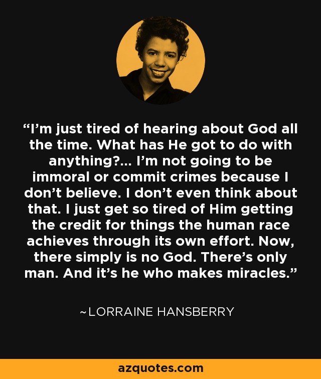 I'm just tired of hearing about God all the time. What has He got to do with anything?... I'm not going to be immoral or commit crimes because I don't believe. I don't even think about that. I just get so tired of Him getting the credit for things the human race achieves through its own effort. Now, there simply is no God. There's only man. And it's he who makes miracles. - Lorraine Hansberry
