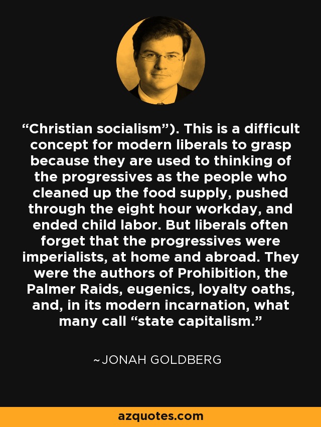 Christian socialism”). This is a difficult concept for modern liberals to grasp because they are used to thinking of the progressives as the people who cleaned up the food supply, pushed through the eight hour workday, and ended child labor. But liberals often forget that the progressives were imperialists, at home and abroad. They were the authors of Prohibition, the Palmer Raids, eugenics, loyalty oaths, and, in its modern incarnation, what many call “state capitalism. - Jonah Goldberg