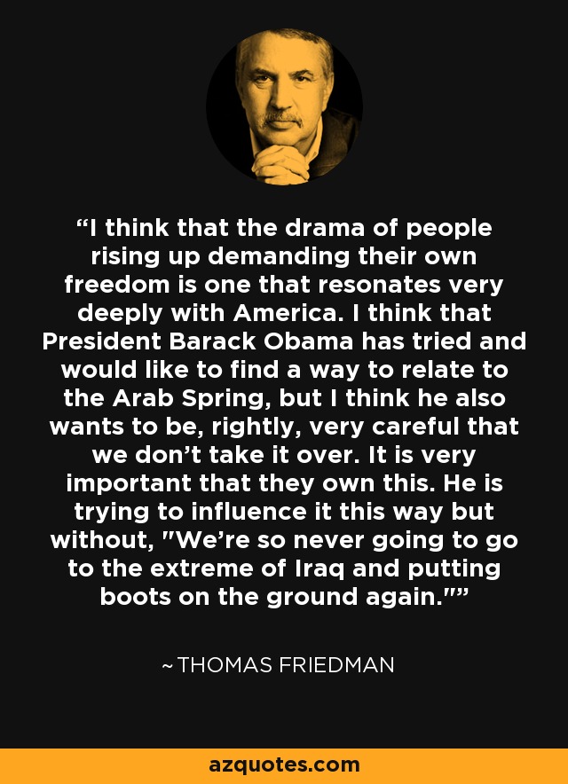 I think that the drama of people rising up demanding their own freedom is one that resonates very deeply with America. I think that President Barack Obama has tried and would like to find a way to relate to the Arab Spring, but I think he also wants to be, rightly, very careful that we don't take it over. It is very important that they own this. He is trying to influence it this way but without, 