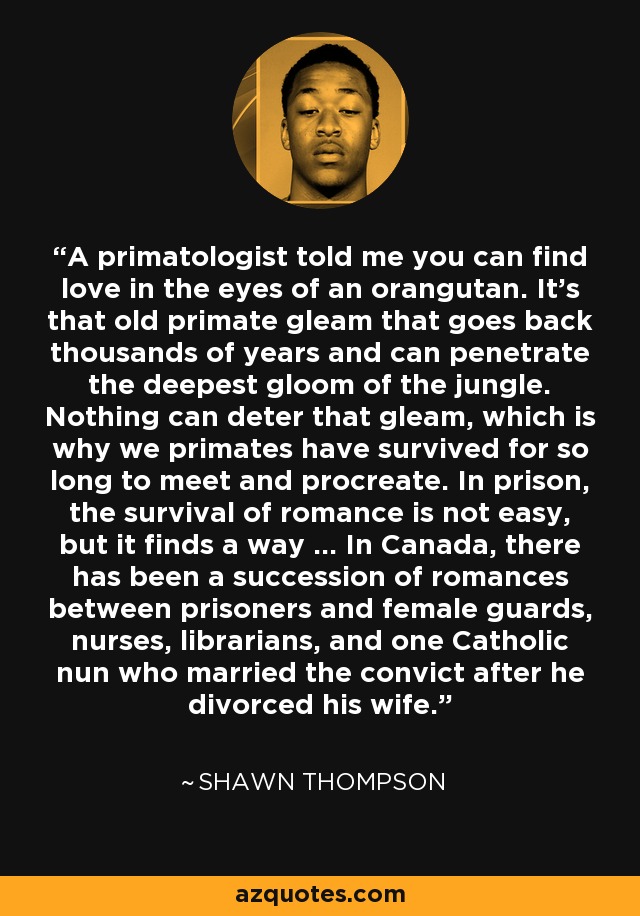 A primatologist told me you can find love in the eyes of an orangutan. It's that old primate gleam that goes back thousands of years and can penetrate the deepest gloom of the jungle. Nothing can deter that gleam, which is why we primates have survived for so long to meet and procreate. In prison, the survival of romance is not easy, but it finds a way ... In Canada, there has been a succession of romances between prisoners and female guards, nurses, librarians, and one Catholic nun who married the convict after he divorced his wife. - Shawn Thompson