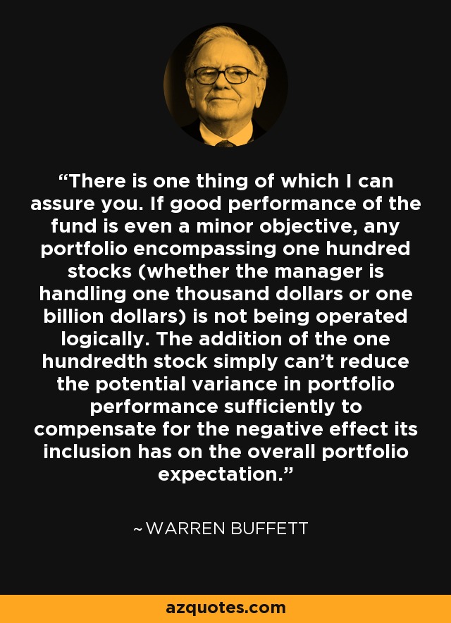 There is one thing of which I can assure you. If good performance of the fund is even a minor objective, any portfolio encompassing one hundred stocks (whether the manager is handling one thousand dollars or one billion dollars) is not being operated logically. The addition of the one hundredth stock simply can't reduce the potential variance in portfolio performance sufficiently to compensate for the negative effect its inclusion has on the overall portfolio expectation. - Warren Buffett