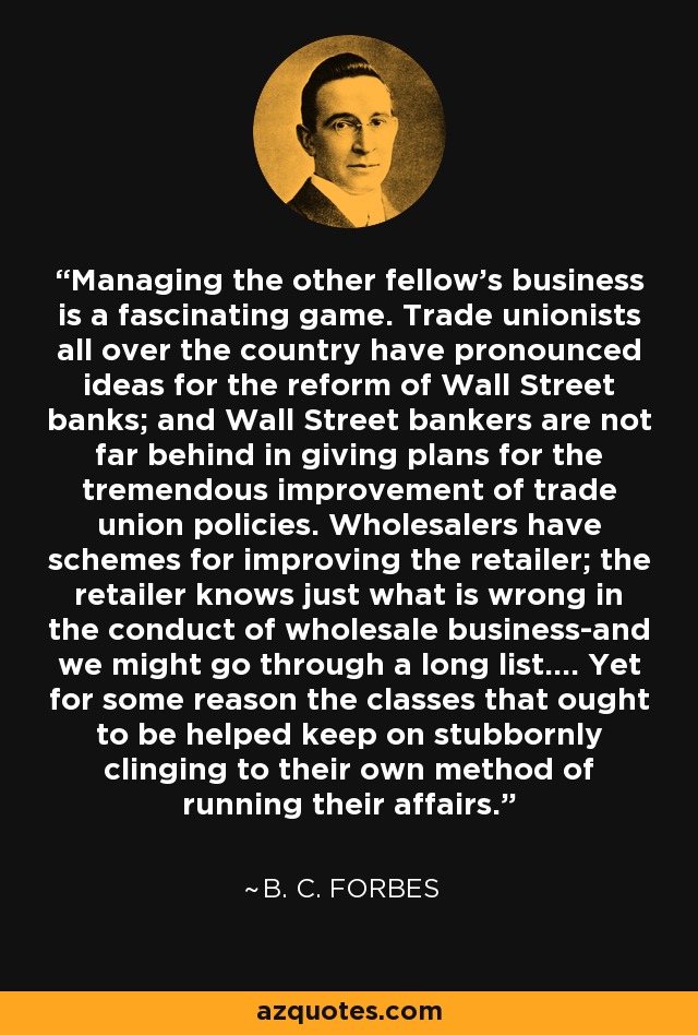 Managing the other fellow's business is a fascinating game. Trade unionists all over the country have pronounced ideas for the reform of Wall Street banks; and Wall Street bankers are not far behind in giving plans for the tremendous improvement of trade union policies. Wholesalers have schemes for improving the retailer; the retailer knows just what is wrong in the conduct of wholesale business-and we might go through a long list.... Yet for some reason the classes that ought to be helped keep on stubbornly clinging to their own method of running their affairs. - B. C. Forbes