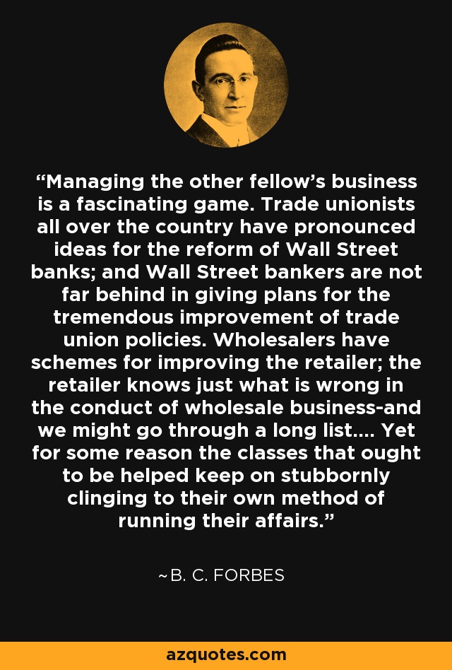 Managing the other fellow's business is a fascinating game. Trade unionists all over the country have pronounced ideas for the reform of Wall Street banks; and Wall Street bankers are not far behind in giving plans for the tremendous improvement of trade union policies. Wholesalers have schemes for improving the retailer; the retailer knows just what is wrong in the conduct of wholesale business-and we might go through a long list.... Yet for some reason the classes that ought to be helped keep on stubbornly clinging to their own method of running their affairs. - B. C. Forbes