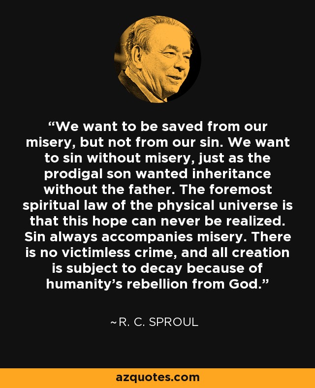 We want to be saved from our misery, but not from our sin. We want to sin without misery, just as the prodigal son wanted inheritance without the father. The foremost spiritual law of the physical universe is that this hope can never be realized. Sin always accompanies misery. There is no victimless crime, and all creation is subject to decay because of humanity’s rebellion from God. - R. C. Sproul