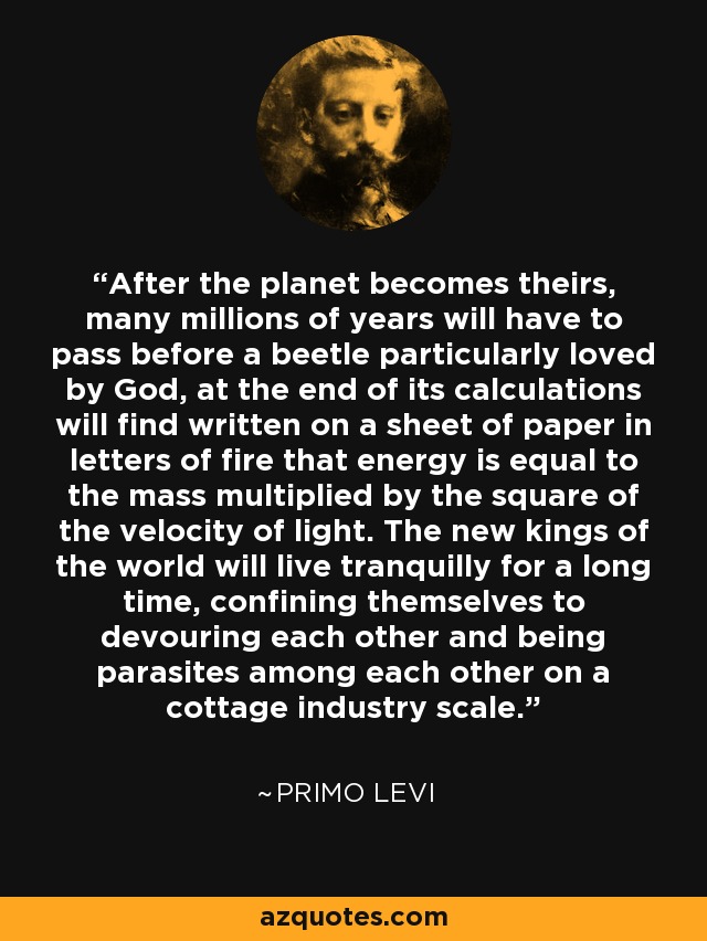 After the planet becomes theirs, many millions of years will have to pass before a beetle particularly loved by God, at the end of its calculations will find written on a sheet of paper in letters of fire that energy is equal to the mass multiplied by the square of the velocity of light. The new kings of the world will live tranquilly for a long time, confining themselves to devouring each other and being parasites among each other on a cottage industry scale. - Primo Levi