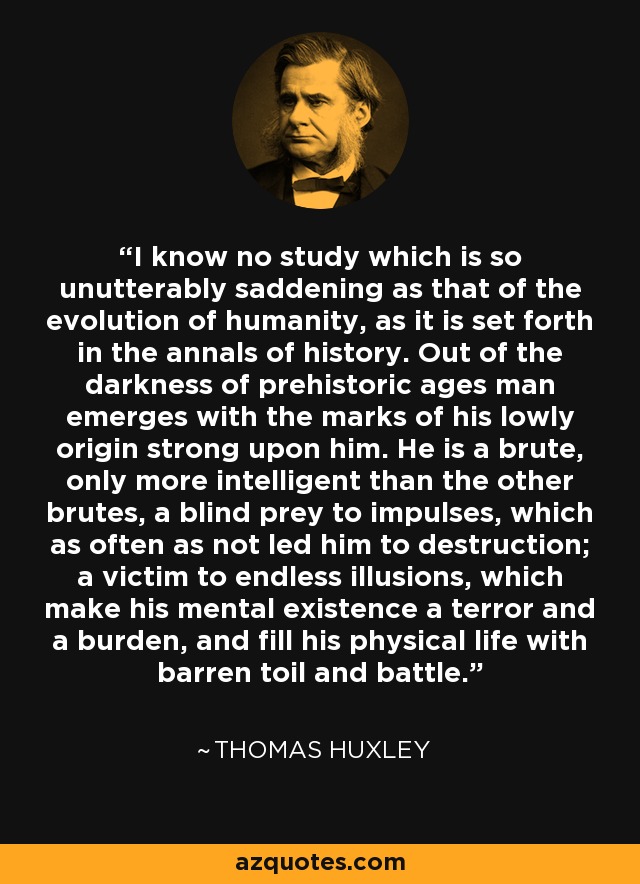 I know no study which is so unutterably saddening as that of the evolution of humanity, as it is set forth in the annals of history. Out of the darkness of prehistoric ages man emerges with the marks of his lowly origin strong upon him. He is a brute, only more intelligent than the other brutes, a blind prey to impulses, which as often as not led him to destruction; a victim to endless illusions, which make his mental existence a terror and a burden, and fill his physical life with barren toil and battle. - Thomas Huxley