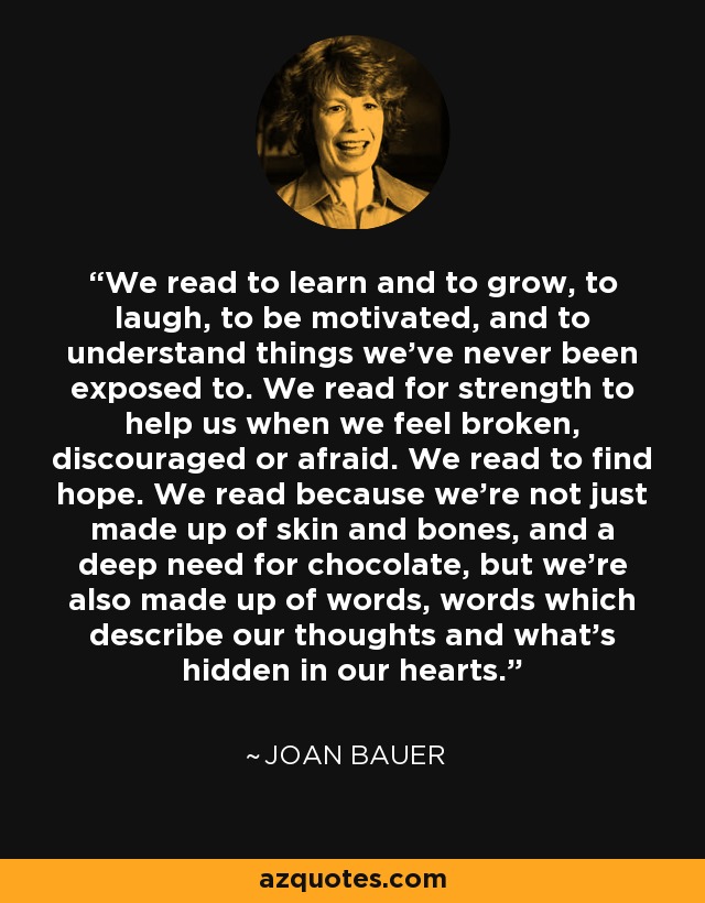 We read to learn and to grow, to laugh, to be motivated, and to understand things we've never been exposed to. We read for strength to help us when we feel broken, discouraged or afraid. We read to find hope. We read because we're not just made up of skin and bones, and a deep need for chocolate, but we're also made up of words, words which describe our thoughts and what's hidden in our hearts. - Joan Bauer