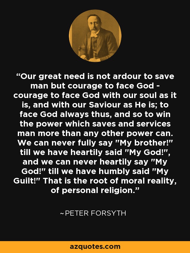 Our great need is not ardour to save man but courage to face God - courage to face God with our soul as it is, and with our Saviour as He is; to face God always thus, and so to win the power which saves and services man more than any other power can. We can never fully say 