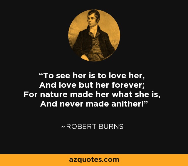 To see her is to love her, And love but her forever; For nature made her what she is, And never made anither! - Robert Burns