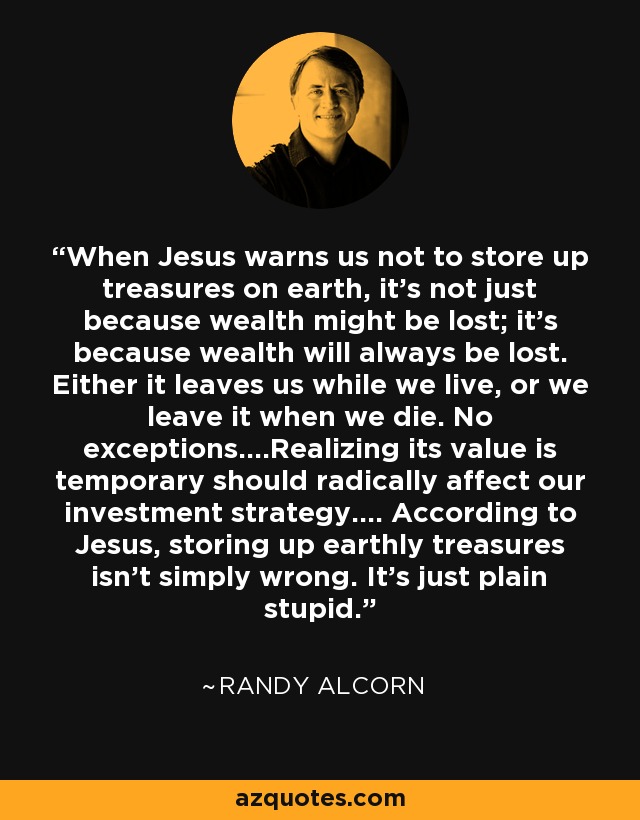 When Jesus warns us not to store up treasures on earth, it's not just because wealth might be lost; it's because wealth will always be lost. Either it leaves us while we live, or we leave it when we die. No exceptions....Realizing its value is temporary should radically affect our investment strategy.... According to Jesus, storing up earthly treasures isn't simply wrong. It's just plain stupid. - Randy Alcorn