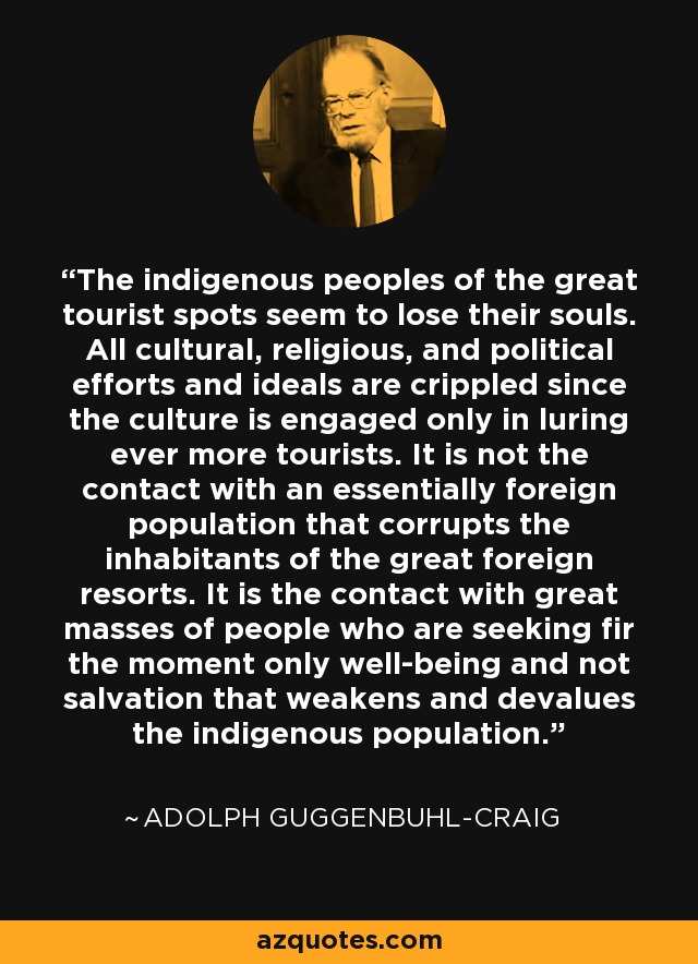 The indigenous peoples of the great tourist spots seem to lose their souls. All cultural, religious, and political efforts and ideals are crippled since the culture is engaged only in luring ever more tourists. It is not the contact with an essentially foreign population that corrupts the inhabitants of the great foreign resorts. It is the contact with great masses of people who are seeking fir the moment only well-being and not salvation that weakens and devalues the indigenous population. - Adolph Guggenbuhl-Craig