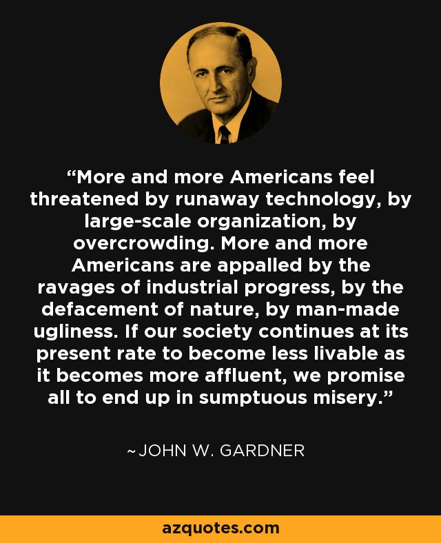 More and more Americans feel threatened by runaway technology, by large-scale organization, by overcrowding. More and more Americans are appalled by the ravages of industrial progress, by the defacement of nature, by man-made ugliness. If our society continues at its present rate to become less livable as it becomes more affluent, we promise all to end up in sumptuous misery. - John W. Gardner