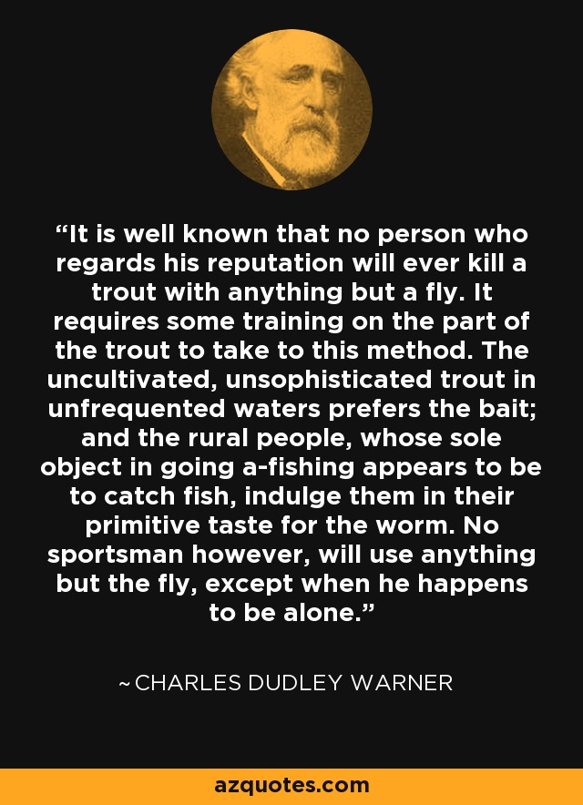 It is well known that no person who regards his reputation will ever kill a trout with anything but a fly. It requires some training on the part of the trout to take to this method. The uncultivated, unsophisticated trout in unfrequented waters prefers the bait; and the rural people, whose sole object in going a-fishing appears to be to catch fish, indulge them in their primitive taste for the worm. No sportsman however, will use anything but the fly, except when he happens to be alone. - Charles Dudley Warner