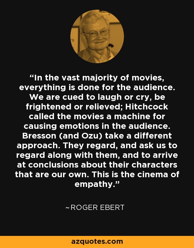 In the vast majority of movies, everything is done for the audience. We are cued to laugh or cry, be frightened or relieved; Hitchcock called the movies a machine for causing emotions in the audience. Bresson (and Ozu) take a different approach. They regard, and ask us to regard along with them, and to arrive at conclusions about their characters that are our own. This is the cinema of empathy. - Roger Ebert