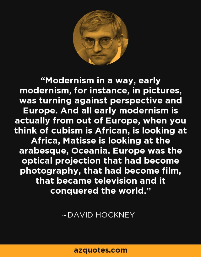 Modernism in a way, early modernism, for instance, in pictures, was turning against perspective and Europe. And all early modernism is actually from out of Europe, when you think of cubism is African, is looking at Africa, Matisse is looking at the arabesque, Oceania. Europe was the optical projection that had become photography, that had become film, that became television and it conquered the world. - David Hockney