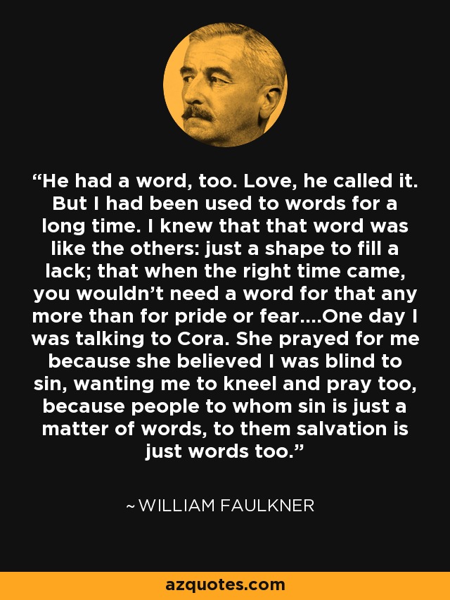 He had a word, too. Love, he called it. But I had been used to words for a long time. I knew that that word was like the others: just a shape to fill a lack; that when the right time came, you wouldn't need a word for that any more than for pride or fear....One day I was talking to Cora. She prayed for me because she believed I was blind to sin, wanting me to kneel and pray too, because people to whom sin is just a matter of words, to them salvation is just words too. - William Faulkner