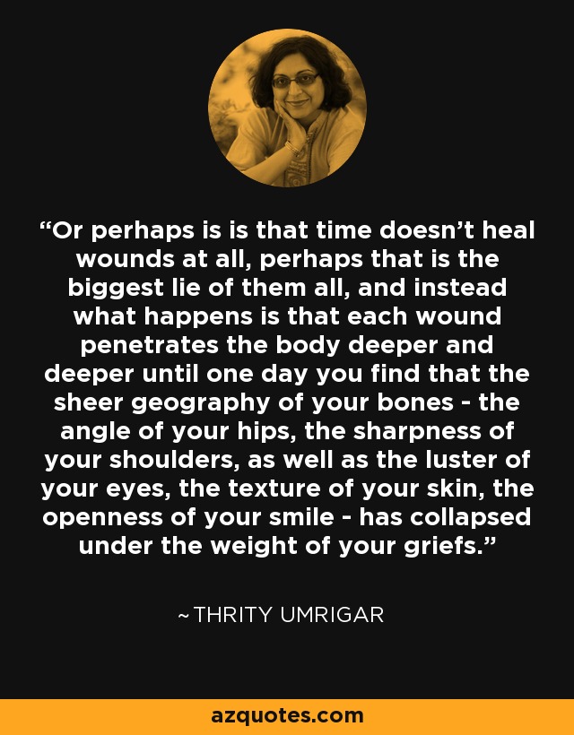 Or perhaps is is that time doesn't heal wounds at all, perhaps that is the biggest lie of them all, and instead what happens is that each wound penetrates the body deeper and deeper until one day you find that the sheer geography of your bones - the angle of your hips, the sharpness of your shoulders, as well as the luster of your eyes, the texture of your skin, the openness of your smile - has collapsed under the weight of your griefs. - Thrity Umrigar