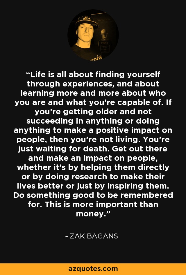 Life is all about finding yourself through experiences, and about learning more and more about who you are and what you’re capable of. If you’re getting older and not succeeding in anything or doing anything to make a positive impact on people, then you’re not living. You’re just waiting for death. Get out there and make an impact on people, whether it’s by helping them directly or by doing research to make their lives better or just by inspiring them. Do something good to be remembered for. This is more important than money. - Zak Bagans