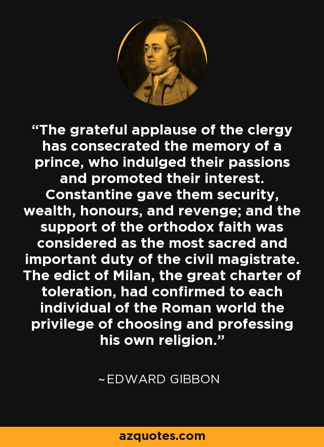 The grateful applause of the clergy has consecrated the memory of a prince, who indulged their passions and promoted their interest. Constantine gave them security, wealth, honours, and revenge; and the support of the orthodox faith was considered as the most sacred and important duty of the civil magistrate. The edict of Milan, the great charter of toleration, had confirmed to each individual of the Roman world the privilege of choosing and professing his own religion. - Edward Gibbon