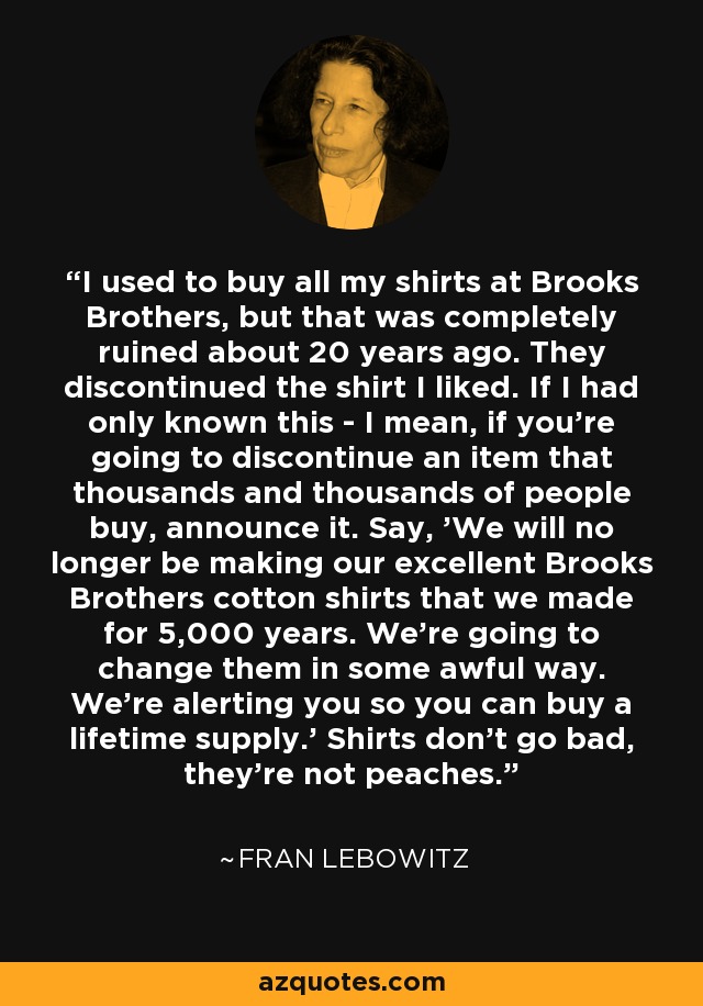 I used to buy all my shirts at Brooks Brothers, but that was completely ruined about 20 years ago. They discontinued the shirt I liked. If I had only known this - I mean, if you're going to discontinue an item that thousands and thousands of people buy, announce it. Say, 'We will no longer be making our excellent Brooks Brothers cotton shirts that we made for 5,000 years. We're going to change them in some awful way. We're alerting you so you can buy a lifetime supply.' Shirts don't go bad, they're not peaches. - Fran Lebowitz