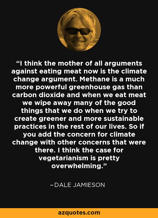 I think the mother of all arguments against eating meat now is the climate change argument. Methane is a much more powerful greenhouse gas than carbon dioxide and when we eat meat we wipe away many of the good things that we do when we try to create greener and more sustainable practices in the rest of our lives. So if you add the concern for climate change with other concerns that were there. I think the case for vegetarianism is pretty overwhelming. - Dale Jamieson