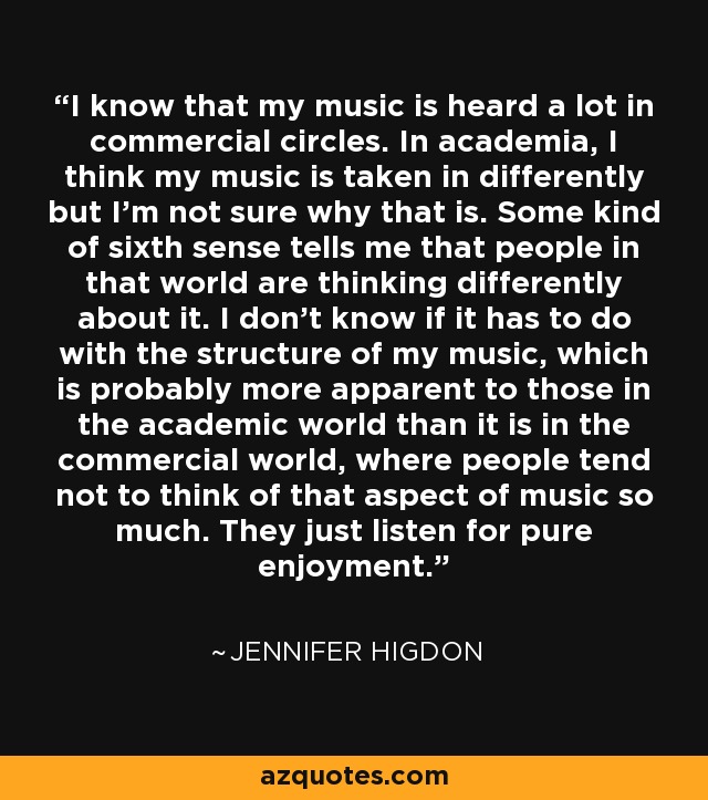 I know that my music is heard a lot in commercial circles. In academia, I think my music is taken in differently but I'm not sure why that is. Some kind of sixth sense tells me that people in that world are thinking differently about it. I don't know if it has to do with the structure of my music, which is probably more apparent to those in the academic world than it is in the commercial world, where people tend not to think of that aspect of music so much. They just listen for pure enjoyment. - Jennifer Higdon