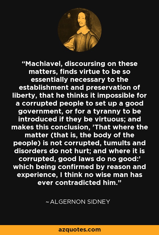 Machiavel, discoursing on these matters, finds virtue to be so essentially necessary to the establishment and preservation of liberty, that he thinks it impossible for a corrupted people to set up a good government, or for a tyranny to be introduced if they be virtuous; and makes this conclusion, 'That where the matter (that is, the body of the people) is not corrupted, tumults and disorders do not hurt; and where it is corrupted, good laws do no good:' which being confirmed by reason and experience, I think no wise man has ever contradicted him. - Algernon Sidney