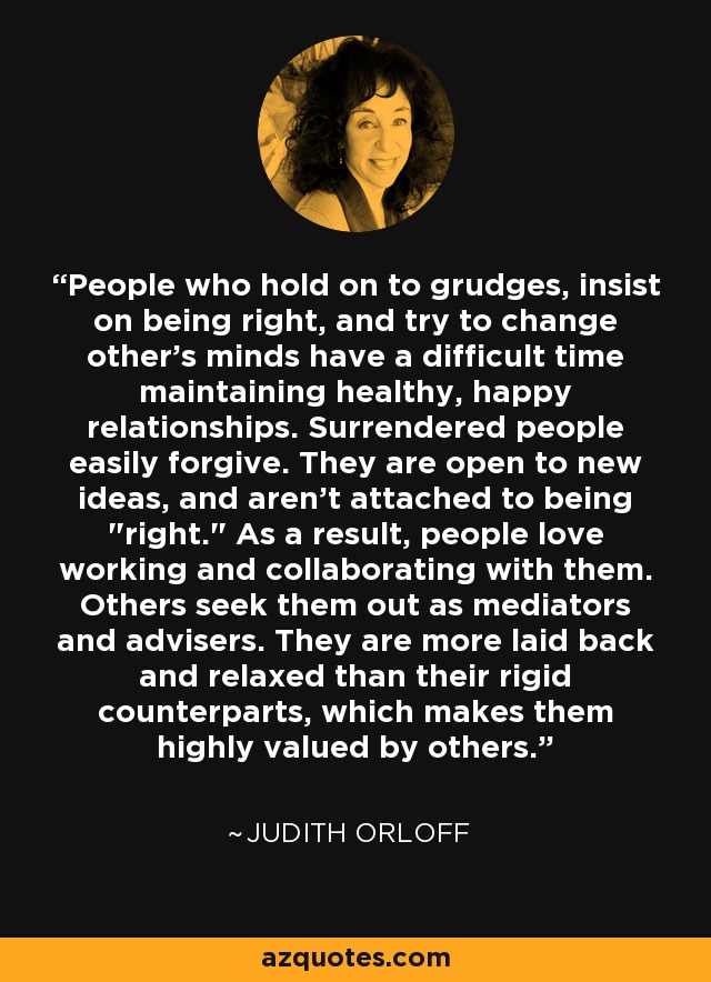People who hold on to grudges, insist on being right, and try to change other's minds have a difficult time maintaining healthy, happy relationships. Surrendered people easily forgive. They are open to new ideas, and aren't attached to being 