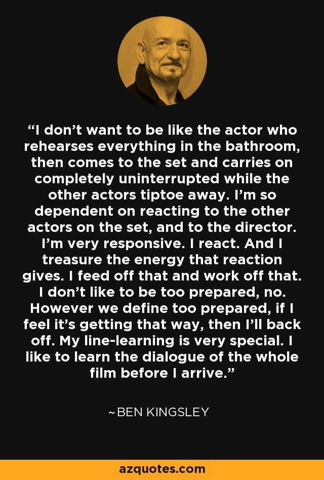 I don't want to be like the actor who rehearses everything in the bathroom, then comes to the set and carries on completely uninterrupted while the other actors tiptoe away. I'm so dependent on reacting to the other actors on the set, and to the director. I'm very responsive. I react. And I treasure the energy that reaction gives. I feed off that and work off that. I don't like to be too prepared, no. However we define too prepared, if I feel it's getting that way, then I'll back off. My line-learning is very special. I like to learn the dialogue of the whole film before I arrive. - Ben Kingsley
