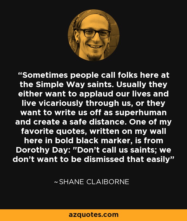 Sometimes people call folks here at the Simple Way saints. Usually they either want to applaud our lives and live vicariously through us, or they want to write us off as superhuman and create a safe distance. One of my favorite quotes, written on my wall here in bold black marker, is from Dorothy Day:  Sometimes people call folks here at the Simple Way saints. Usually they either want to applaud our lives and live vicariously through us, or they want to write us off as superhuman and create a safe distance. One of my favorite quotes, written on my wall here in bold black marker, is from Dorothy Day: